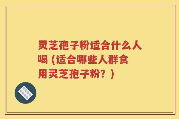 灵芝孢子粉适合什么人喝 (适合哪些人群食用灵芝孢子粉？)