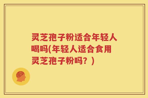 灵芝孢子粉适合年轻人喝吗(年轻人适合食用灵芝孢子粉吗？)