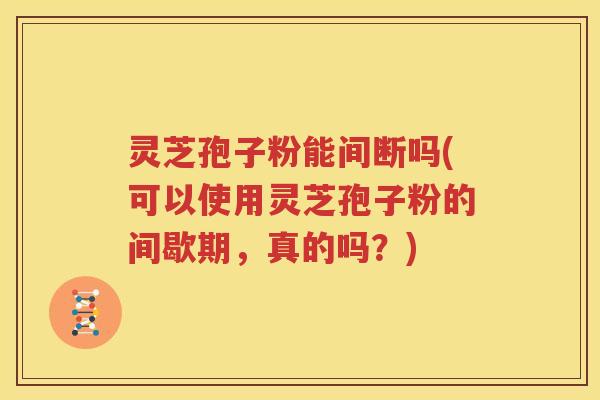 灵芝孢子粉能间断吗(可以使用灵芝孢子粉的间歇期，真的吗？)