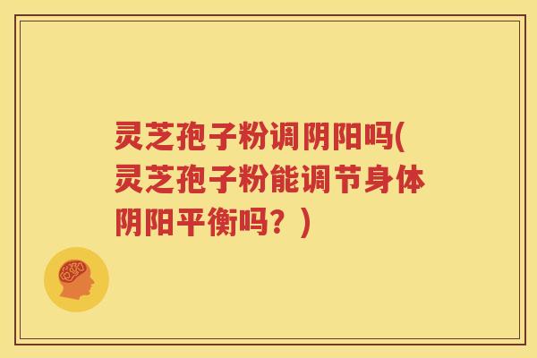 灵芝孢子粉调阴阳吗(灵芝孢子粉能调节身体阴阳平衡吗？)