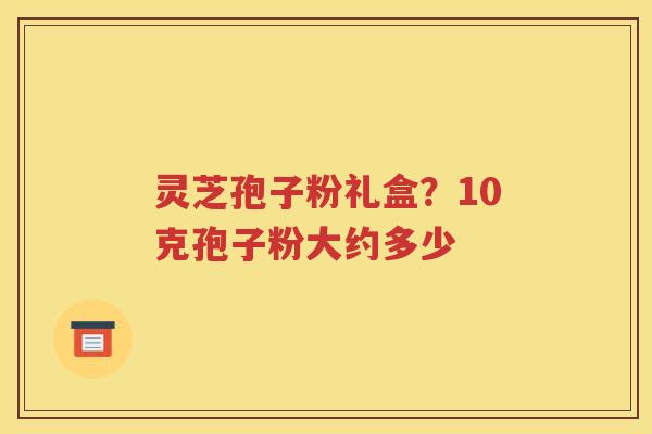 灵芝孢子粉礼盒？10克孢子粉大约多少