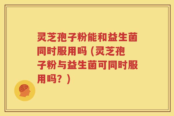 灵芝孢子粉能和益生菌同时服用吗 (灵芝孢子粉与益生菌可同时服用吗？)