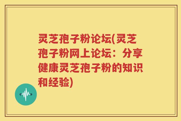 灵芝孢子粉论坛(灵芝孢子粉网上论坛：分享健康灵芝孢子粉的知识和经验)
