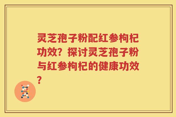 灵芝孢子粉配红参枸杞功效？探讨灵芝孢子粉与红参枸杞的健康功效？