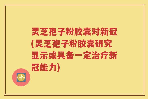 灵芝孢子粉胶囊对新冠(灵芝孢子粉胶囊研究显示或具备一定治疗新冠能力)