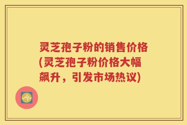 灵芝孢子粉的销售价格(灵芝孢子粉价格大幅飙升，引发市场热议)