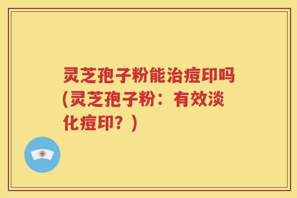 灵芝孢子粉能治痘印吗(灵芝孢子粉：有效淡化痘印？)