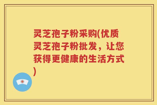 灵芝孢子粉采购(优质灵芝孢子粉批发，让您获得更健康的生活方式)