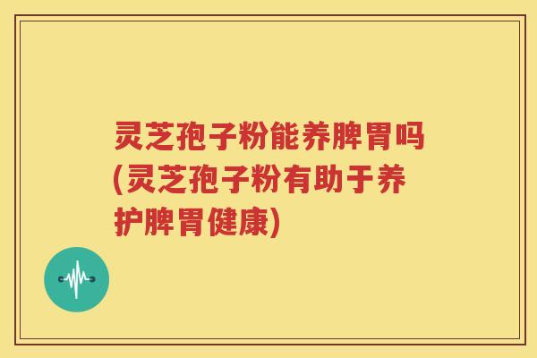 灵芝孢子粉能养脾胃吗(灵芝孢子粉有助于养护脾胃健康)
