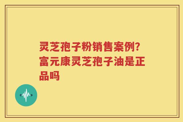 灵芝孢子粉销售案例？富元康灵芝孢子油是正品吗