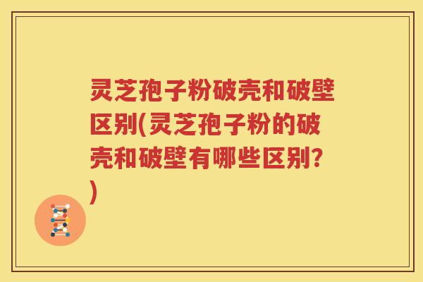 灵芝孢子粉破壳和破壁区别(灵芝孢子粉的破壳和破壁有哪些区别？)
