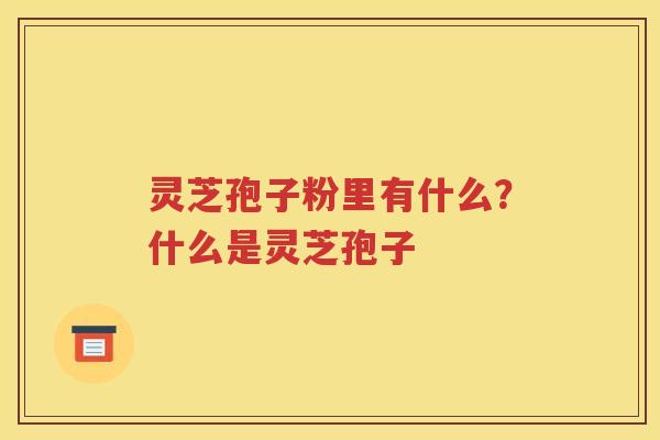 灵芝孢子粉里有什么？什么是灵芝孢子