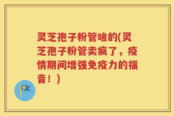 灵芝孢子粉管啥的(灵芝孢子粉管卖疯了，疫情期间增强免疫力的福音！)