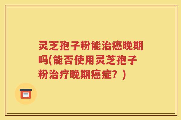 灵芝孢子粉能治癌晚期吗(能否使用灵芝孢子粉治疗晚期癌症？)