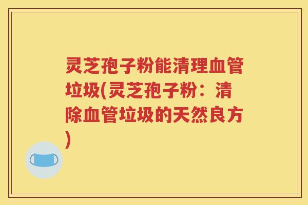 灵芝孢子粉能清理血管垃圾(灵芝孢子粉：清除血管垃圾的天然良方)