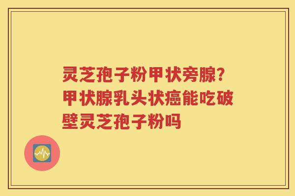 灵芝孢子粉甲状旁腺？甲状腺乳头状癌能吃破壁灵芝孢子粉吗