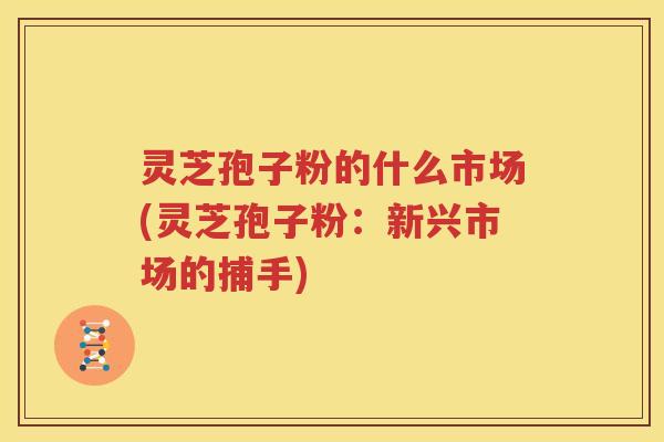 灵芝孢子粉的什么市场(灵芝孢子粉：新兴市场的捕手)