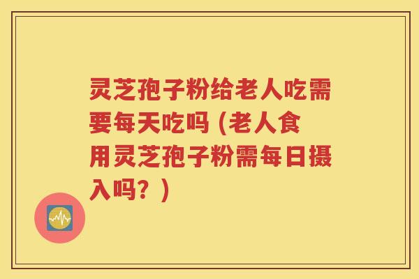 灵芝孢子粉给老人吃需要每天吃吗 (老人食用灵芝孢子粉需每日摄入吗？)