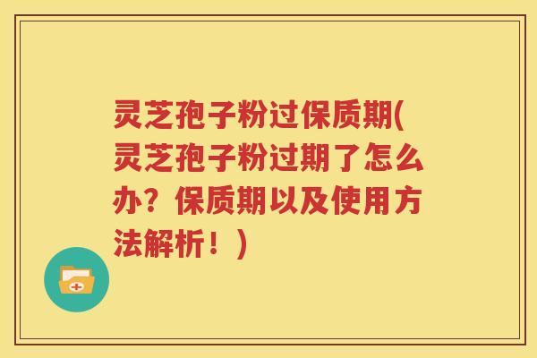 灵芝孢子粉过保质期(灵芝孢子粉过期了怎么办？保质期以及使用方法解析！)
