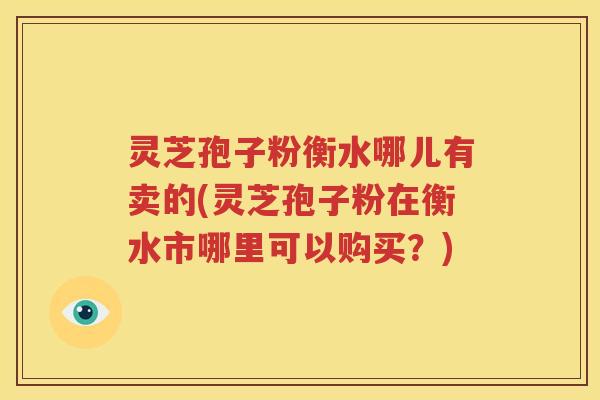 灵芝孢子粉衡水哪儿有卖的(灵芝孢子粉在衡水市哪里可以购买？)