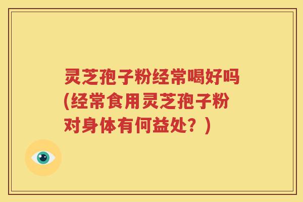 灵芝孢子粉经常喝好吗(经常食用灵芝孢子粉对身体有何益处？)