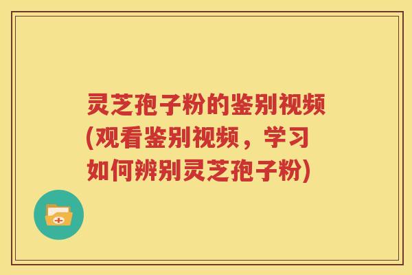 灵芝孢子粉的鉴别视频(观看鉴别视频，学习如何辨别灵芝孢子粉)