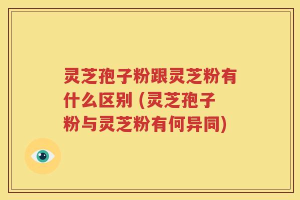 灵芝孢子粉跟灵芝粉有什么区别 (灵芝孢子粉与灵芝粉有何异同)