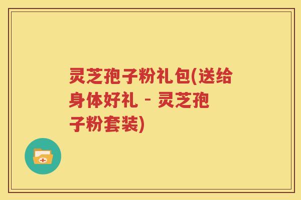灵芝孢子粉礼包(送给身体好礼 - 灵芝孢子粉套装)