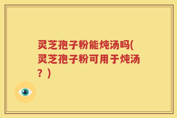 灵芝孢子粉能炖汤吗(灵芝孢子粉可用于炖汤？)