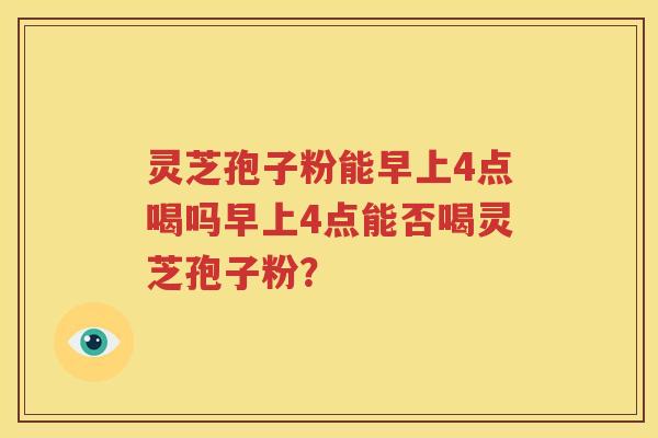 灵芝孢子粉能早上4点喝吗早上4点能否喝灵芝孢子粉？