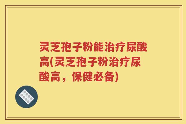灵芝孢子粉能治疗尿酸高(灵芝孢子粉治疗尿酸高，保健必备)