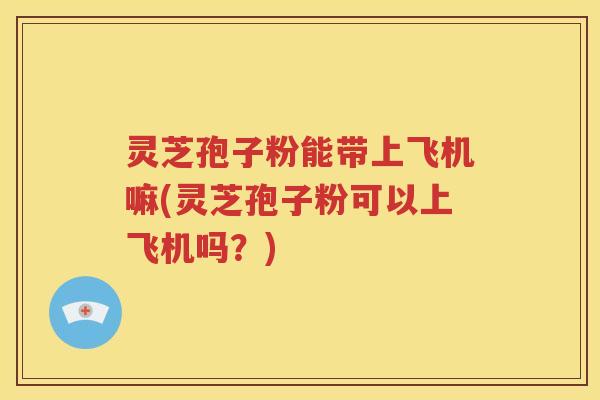 灵芝孢子粉能带上飞机嘛(灵芝孢子粉可以上飞机吗？)