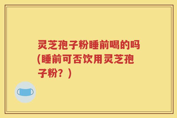 灵芝孢子粉睡前喝的吗(睡前可否饮用灵芝孢子粉？)