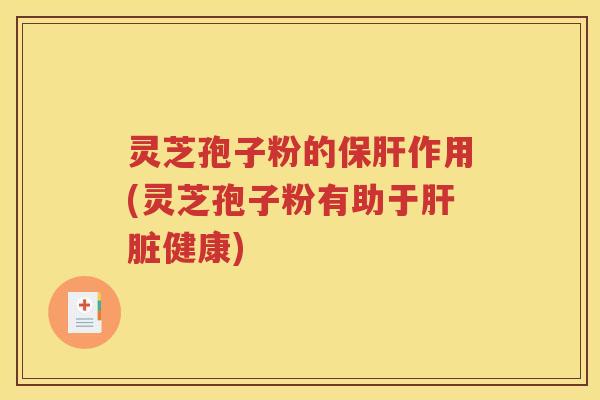 灵芝孢子粉的保肝作用(灵芝孢子粉有助于肝脏健康)