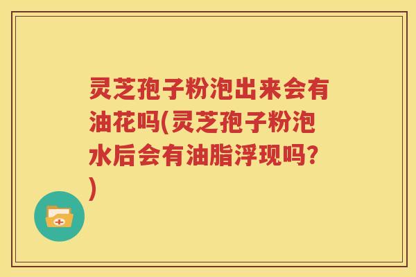 灵芝孢子粉泡出来会有油花吗(灵芝孢子粉泡水后会有油脂浮现吗？)