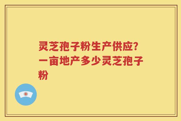 灵芝孢子粉生产供应？一亩地产多少灵芝孢子粉