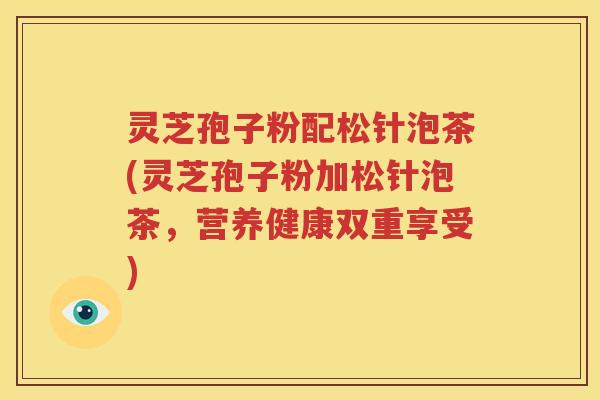 灵芝孢子粉配松针泡茶(灵芝孢子粉加松针泡茶，营养健康双重享受)