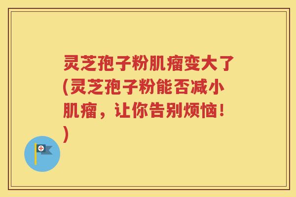 灵芝孢子粉肌瘤变大了(灵芝孢子粉能否减小肌瘤，让你告别烦恼！)