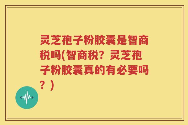 灵芝孢子粉胶囊是智商税吗(智商税？灵芝孢子粉胶囊真的有必要吗？)