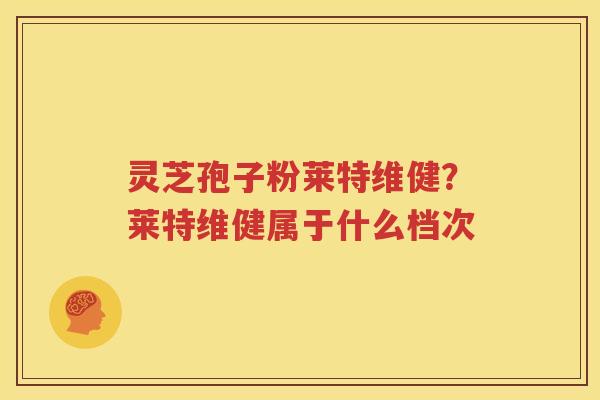 灵芝孢子粉莱特维健？莱特维健属于什么档次