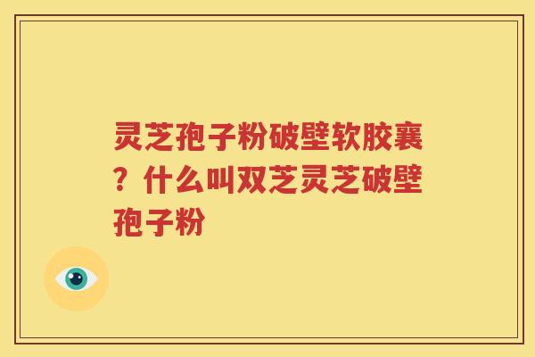 灵芝孢子粉破壁软胶襄？什么叫双芝灵芝破壁孢子粉