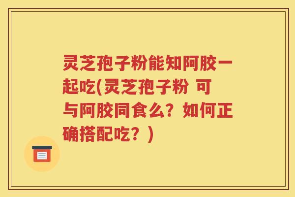 灵芝孢子粉能知阿胶一起吃(灵芝孢子粉 可与阿胶同食么？如何正确搭配吃？)