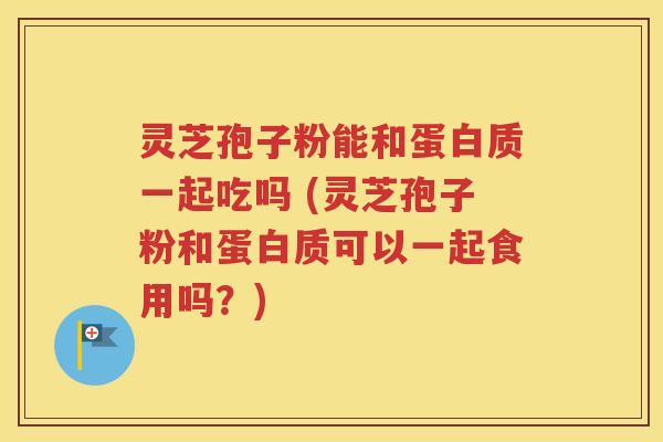 灵芝孢子粉能和蛋白质一起吃吗 (灵芝孢子粉和蛋白质可以一起食用吗？)