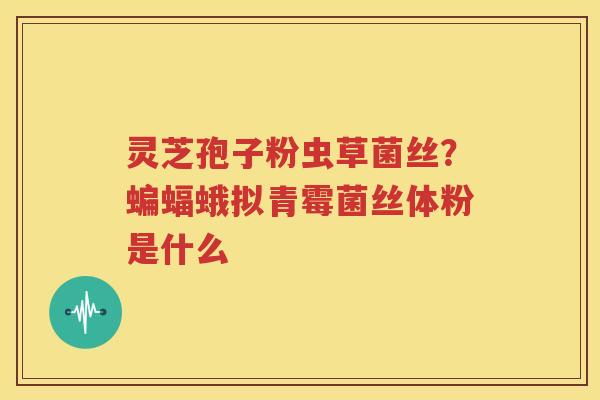 灵芝孢子粉虫草菌丝？蝙蝠蛾拟青霉菌丝体粉是什么