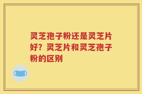 灵芝孢子粉还是灵芝片好？灵芝片和灵芝孢子粉的区别