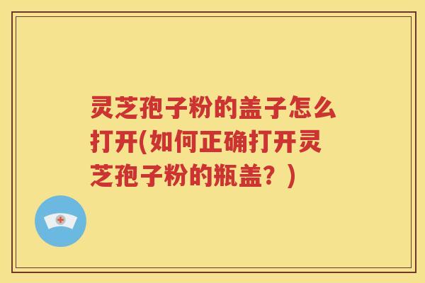 灵芝孢子粉的盖子怎么打开(如何正确打开灵芝孢子粉的瓶盖？)