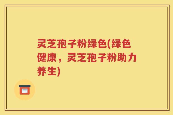 灵芝孢子粉绿色(绿色健康，灵芝孢子粉助力养生)