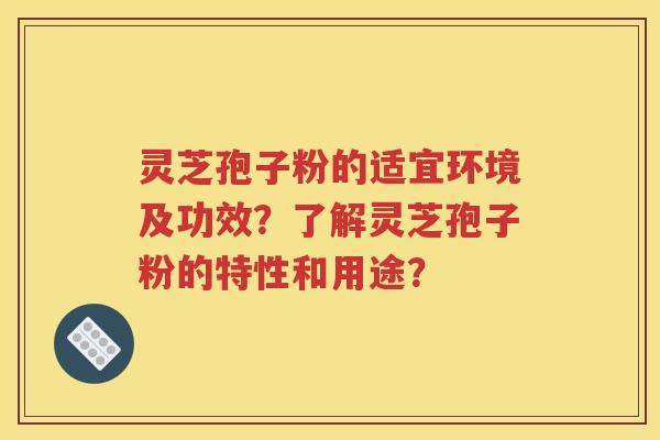 灵芝孢子粉的适宜环境及功效？了解灵芝孢子粉的特性和用途？
