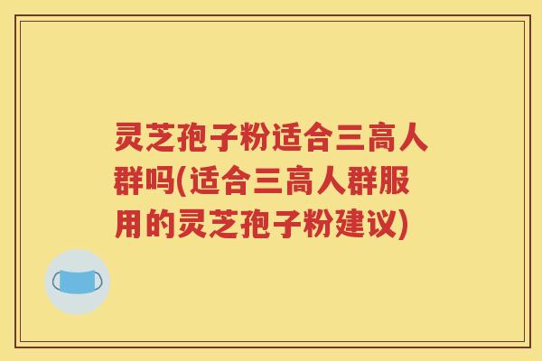 灵芝孢子粉适合三高人群吗(适合三高人群服用的灵芝孢子粉建议)