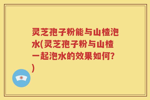 灵芝孢子粉能与山楂泡水(灵芝孢子粉与山楂一起泡水的效果如何？)